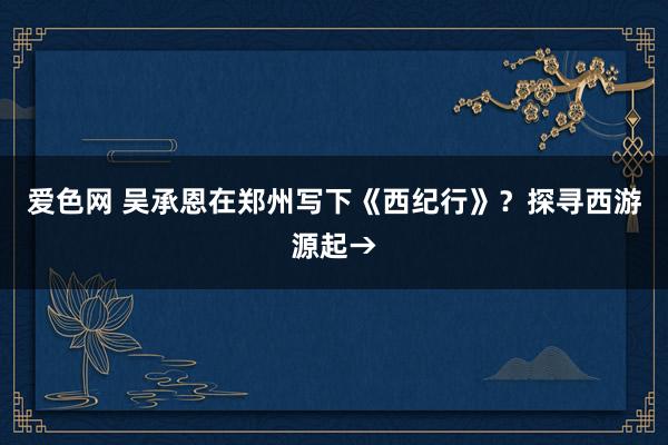 爱色网 吴承恩在郑州写下《西纪行》？探寻西游源起→