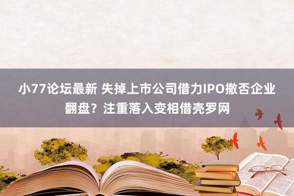 小77论坛最新 失掉上市公司借力IPO撤否企业翻盘？注重落入变相借壳罗网