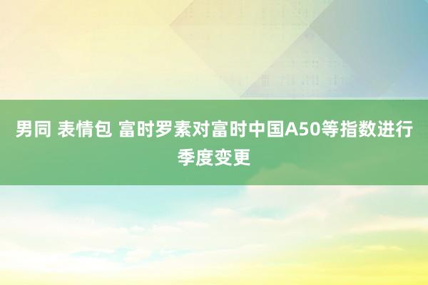 男同 表情包 富时罗素对富时中国A50等指数进行季度变更