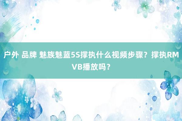 户外 品牌 魅族魅蓝5S撑执什么视频步骤？撑执RMVB播放吗？