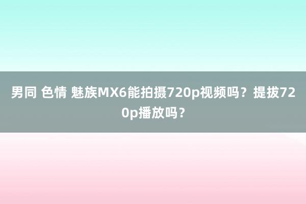 男同 色情 魅族MX6能拍摄720p视频吗？提拔720p播放吗？