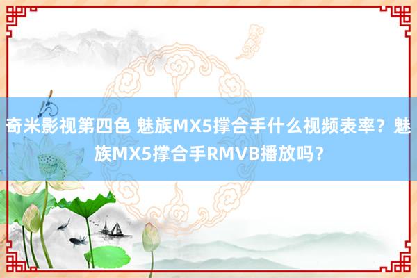 奇米影视第四色 魅族MX5撑合手什么视频表率？魅族MX5撑合手RMVB播放吗？