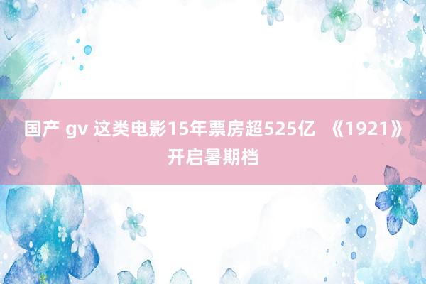 国产 gv 这类电影15年票房超525亿  《1921》开启暑期档