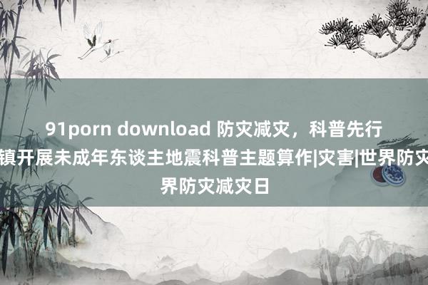 91porn download 防灾减灾，科普先行，佘山镇开展未成年东谈主地震科普主题算作|灾害|世界防灾减灾日