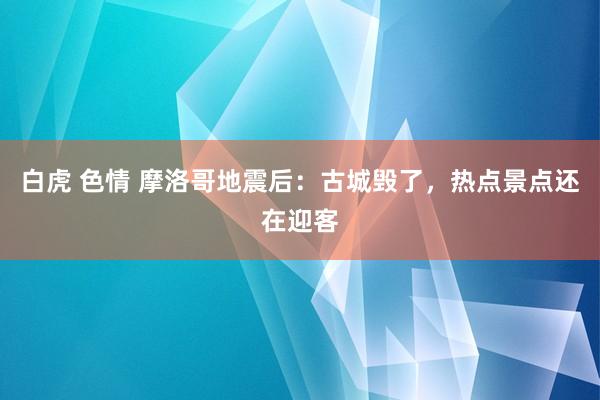 白虎 色情 摩洛哥地震后：古城毁了，热点景点还在迎客