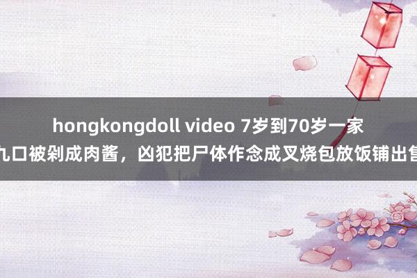 hongkongdoll video 7岁到70岁一家九口被剁成肉酱，凶犯把尸体作念成叉烧包放饭铺出售