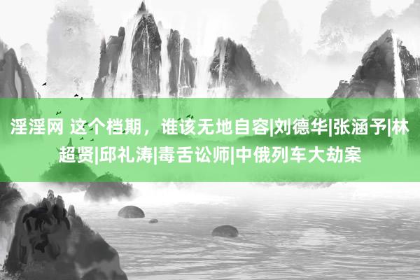 淫淫网 这个档期，谁该无地自容|刘德华|张涵予|林超贤|邱礼涛|毒舌讼师|中俄列车大劫案