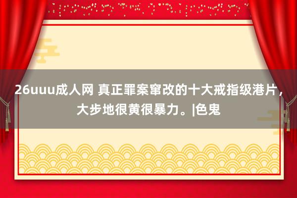 26uuu成人网 真正罪案窜改的十大戒指级港片，大步地很黄很暴力。|色鬼