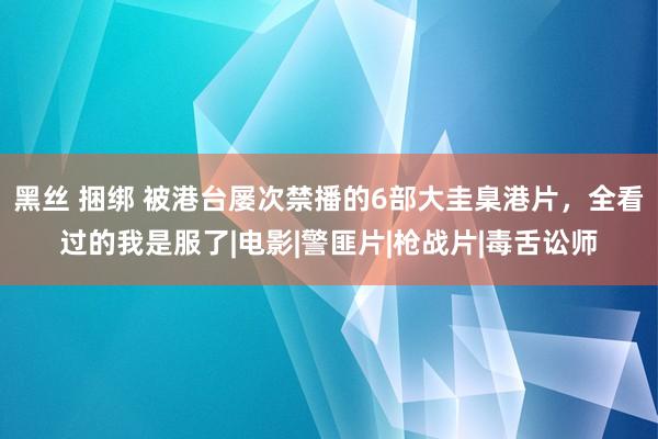 黑丝 捆绑 被港台屡次禁播的6部大圭臬港片，全看过的我是服了|电影|警匪片|枪战片|毒舌讼师