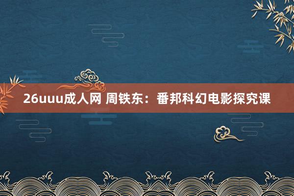 26uuu成人网 周铁东：番邦科幻电影探究课