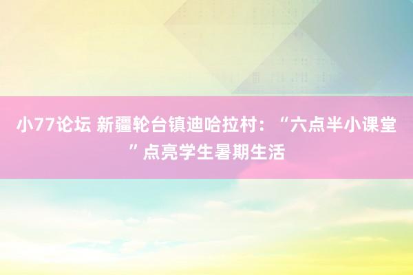 小77论坛 新疆轮台镇迪哈拉村：“六点半小课堂”点亮学生暑期生活