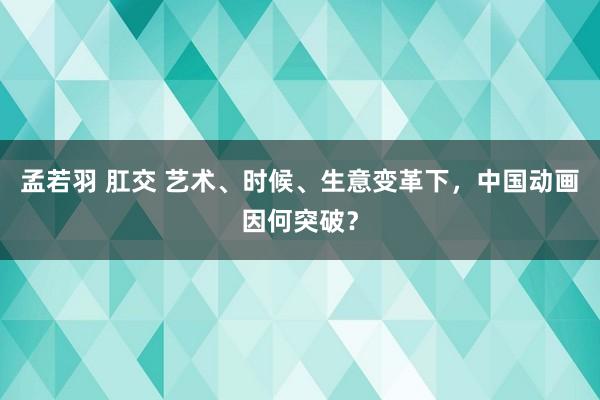 孟若羽 肛交 艺术、时候、生意变革下，中国动画因何突破？