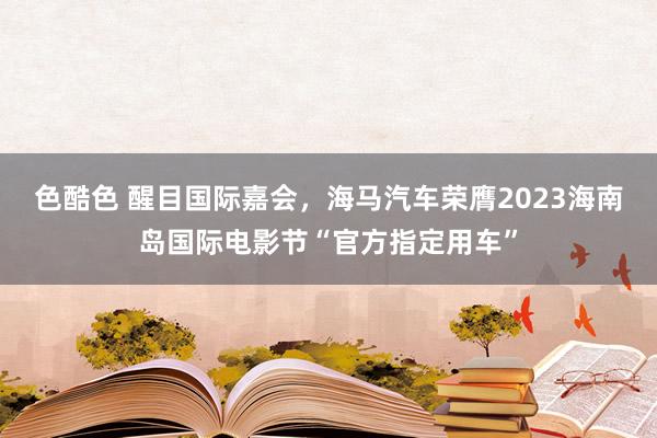 色酷色 醒目国际嘉会，海马汽车荣膺2023海南岛国际电影节“官方指定用车”