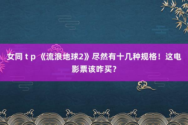 女同 t p 《流浪地球2》尽然有十几种规格！这电影票该咋买？