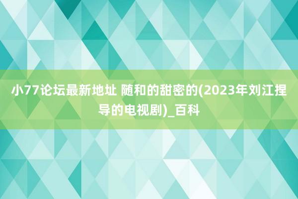 小77论坛最新地址 随和的甜密的(2023年刘江捏导的电视剧)_百科