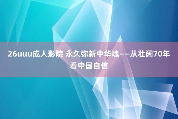 26uuu成人影院 永久弥新中华魂——从壮阔70年看中国自信