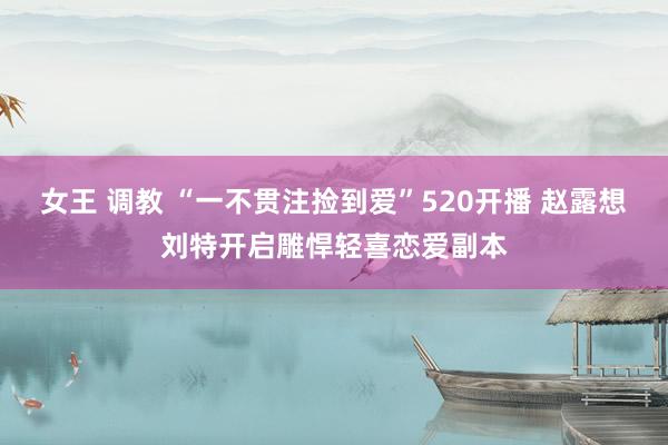 女王 调教 “一不贯注捡到爱”520开播 赵露想刘特开启雕悍轻喜恋爱副本