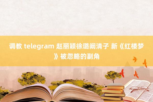 调教 telegram 赵丽颖徐璐阚清子 新《红楼梦》被忽略的副角