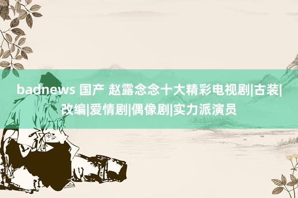 badnews 国产 赵露念念十大精彩电视剧|古装|改编|爱情剧|偶像剧|实力派演员