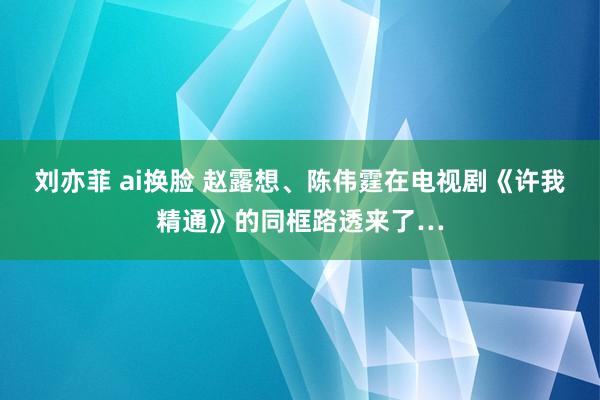 刘亦菲 ai换脸 赵露想、陈伟霆在电视剧《许我精通》的同框路透来了…