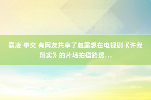 霸凌 拳交 有网友共享了赵露想在电视剧《许我翔实》的片场拍摄路透…