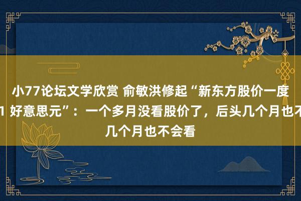 小77论坛文学欣赏 俞敏洪修起“新东方股价一度跌破 1 好意思元”：一个多月没看股价了，后头几个月也不会看