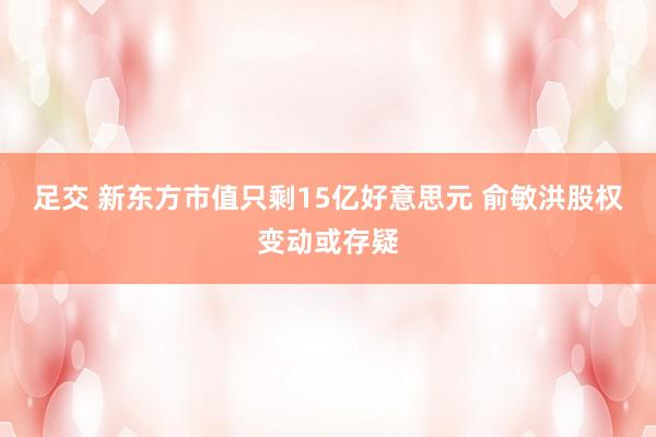 足交 新东方市值只剩15亿好意思元 俞敏洪股权变动或存疑