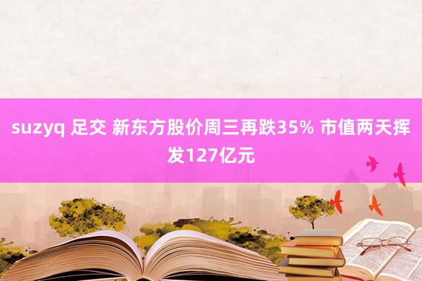 suzyq 足交 新东方股价周三再跌35% 市值两天挥发127亿元