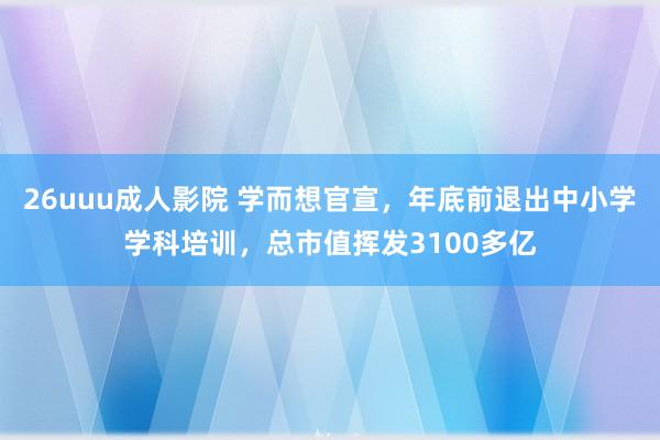 26uuu成人影院 学而想官宣，年底前退出中小学学科培训，总市值挥发3100多亿