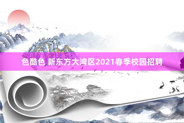 色酷色 新东方大湾区2021春季校园招聘