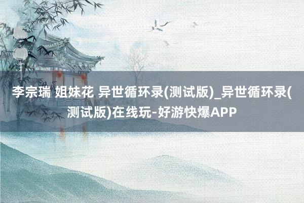 李宗瑞 姐妹花 异世循环录(测试版)_异世循环录(测试版)在线玩-好游快爆APP