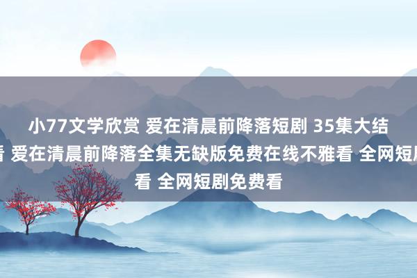 小77文学欣赏 爱在清晨前降落短剧 35集大结局不雅看 爱在清晨前降落全集无缺版免费在线不雅看 全网短剧免费看