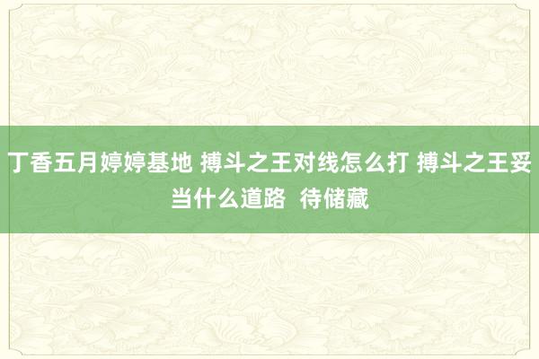 丁香五月婷婷基地 搏斗之王对线怎么打 搏斗之王妥当什么道路  待储藏