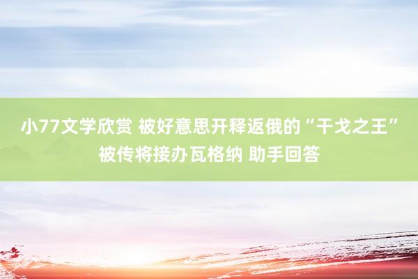 小77文学欣赏 被好意思开释返俄的“干戈之王”被传将接办瓦格纳 助手回答