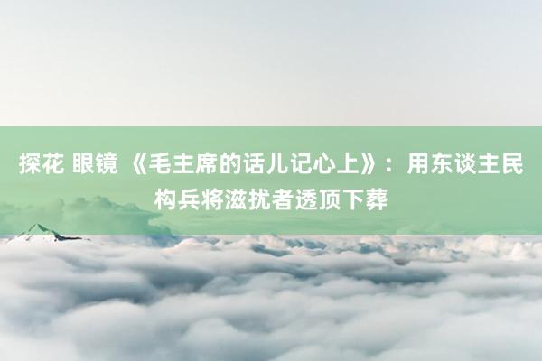 探花 眼镜 《毛主席的话儿记心上》：用东谈主民构兵将滋扰者透顶下葬