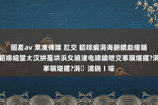 國產av 果凍傳媒 肛交 銆婃瘺涓诲腑鐨勮瘽鍎胯蹇冧笂銆嬶細鐢ㄤ汉姘戞垬浜夊皢渚电暐鑰呭交搴曞煁钁?涓潚鍦ㄧ嚎