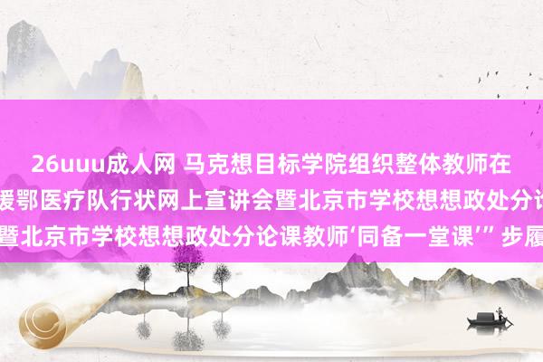 26uuu成人网 马克想目标学院组织整体教师在线不雅看  “北京大学援鄂医疗队行状网上宣讲会暨北京市学校想想政处分论课教师‘同备一堂课’”步履