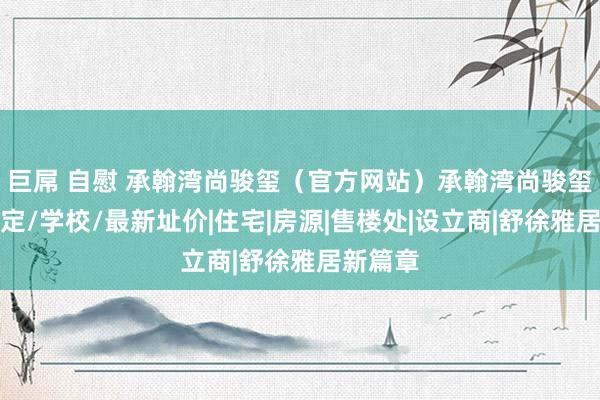 巨屌 自慰 承翰湾尚骏玺（官方网站）承翰湾尚骏玺楼盘笃定/学校/最新址价|住宅|房源|售楼处|设立商|舒徐雅居新篇章