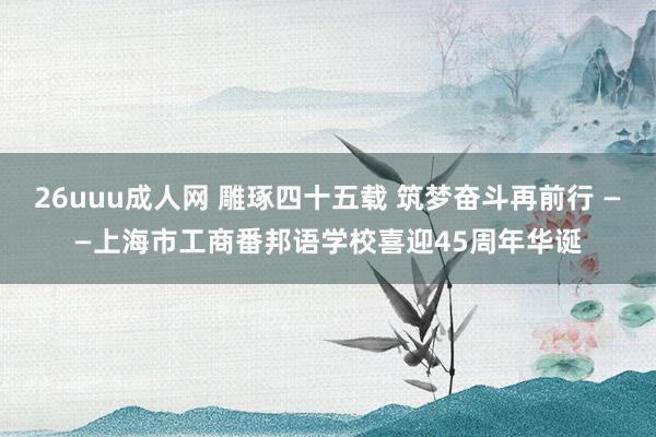 26uuu成人网 雕琢四十五载 筑梦奋斗再前行 ——上海市工商番邦语学校喜迎45周年华诞