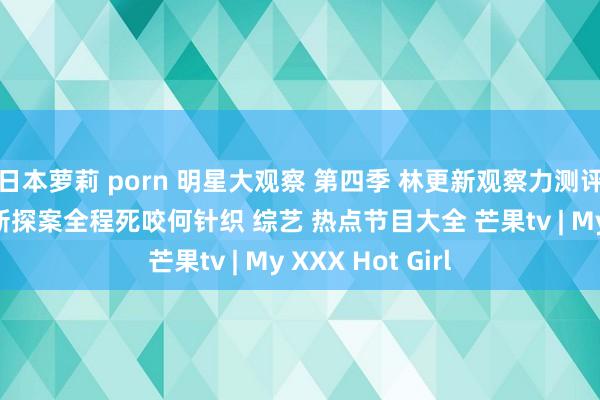 日本萝莉 porn 明星大观察 第四季 林更新观察力测评持遵循max小新探案全程死咬何针织 综艺 热点节目大全 芒果tv | My XXX Hot Girl